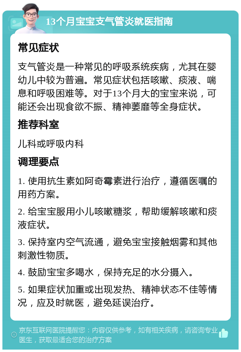 13个月宝宝支气管炎就医指南 常见症状 支气管炎是一种常见的呼吸系统疾病，尤其在婴幼儿中较为普遍。常见症状包括咳嗽、痰液、喘息和呼吸困难等。对于13个月大的宝宝来说，可能还会出现食欲不振、精神萎靡等全身症状。 推荐科室 儿科或呼吸内科 调理要点 1. 使用抗生素如阿奇霉素进行治疗，遵循医嘱的用药方案。 2. 给宝宝服用小儿咳嗽糖浆，帮助缓解咳嗽和痰液症状。 3. 保持室内空气流通，避免宝宝接触烟雾和其他刺激性物质。 4. 鼓励宝宝多喝水，保持充足的水分摄入。 5. 如果症状加重或出现发热、精神状态不佳等情况，应及时就医，避免延误治疗。