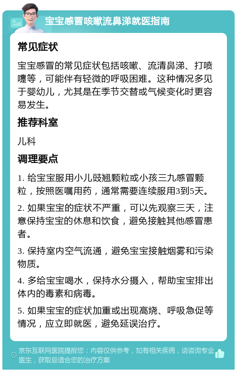 宝宝感冒咳嗽流鼻涕就医指南 常见症状 宝宝感冒的常见症状包括咳嗽、流清鼻涕、打喷嚏等，可能伴有轻微的呼吸困难。这种情况多见于婴幼儿，尤其是在季节交替或气候变化时更容易发生。 推荐科室 儿科 调理要点 1. 给宝宝服用小儿豉翘颗粒或小孩三九感冒颗粒，按照医嘱用药，通常需要连续服用3到5天。 2. 如果宝宝的症状不严重，可以先观察三天，注意保持宝宝的休息和饮食，避免接触其他感冒患者。 3. 保持室内空气流通，避免宝宝接触烟雾和污染物质。 4. 多给宝宝喝水，保持水分摄入，帮助宝宝排出体内的毒素和病毒。 5. 如果宝宝的症状加重或出现高烧、呼吸急促等情况，应立即就医，避免延误治疗。