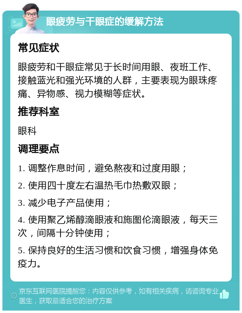 眼疲劳与干眼症的缓解方法 常见症状 眼疲劳和干眼症常见于长时间用眼、夜班工作、接触蓝光和强光环境的人群，主要表现为眼珠疼痛、异物感、视力模糊等症状。 推荐科室 眼科 调理要点 1. 调整作息时间，避免熬夜和过度用眼； 2. 使用四十度左右温热毛巾热敷双眼； 3. 减少电子产品使用； 4. 使用聚乙烯醇滴眼液和施图伦滴眼液，每天三次，间隔十分钟使用； 5. 保持良好的生活习惯和饮食习惯，增强身体免疫力。