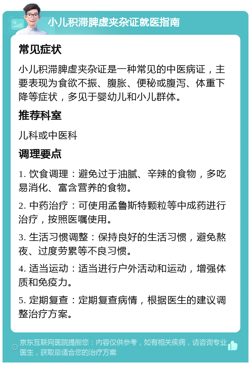 小儿积滞脾虚夹杂证就医指南 常见症状 小儿积滞脾虚夹杂证是一种常见的中医病证，主要表现为食欲不振、腹胀、便秘或腹泻、体重下降等症状，多见于婴幼儿和小儿群体。 推荐科室 儿科或中医科 调理要点 1. 饮食调理：避免过于油腻、辛辣的食物，多吃易消化、富含营养的食物。 2. 中药治疗：可使用孟鲁斯特颗粒等中成药进行治疗，按照医嘱使用。 3. 生活习惯调整：保持良好的生活习惯，避免熬夜、过度劳累等不良习惯。 4. 适当运动：适当进行户外活动和运动，增强体质和免疫力。 5. 定期复查：定期复查病情，根据医生的建议调整治疗方案。