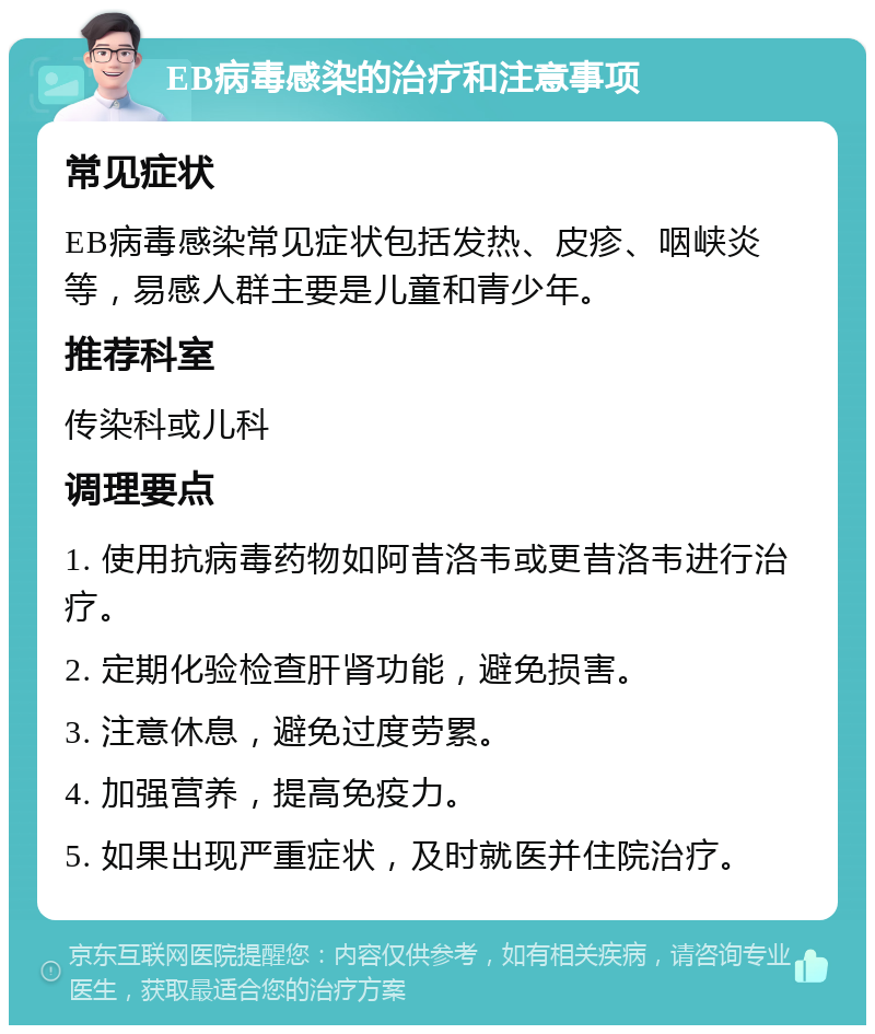 EB病毒感染的治疗和注意事项 常见症状 EB病毒感染常见症状包括发热、皮疹、咽峡炎等，易感人群主要是儿童和青少年。 推荐科室 传染科或儿科 调理要点 1. 使用抗病毒药物如阿昔洛韦或更昔洛韦进行治疗。 2. 定期化验检查肝肾功能，避免损害。 3. 注意休息，避免过度劳累。 4. 加强营养，提高免疫力。 5. 如果出现严重症状，及时就医并住院治疗。