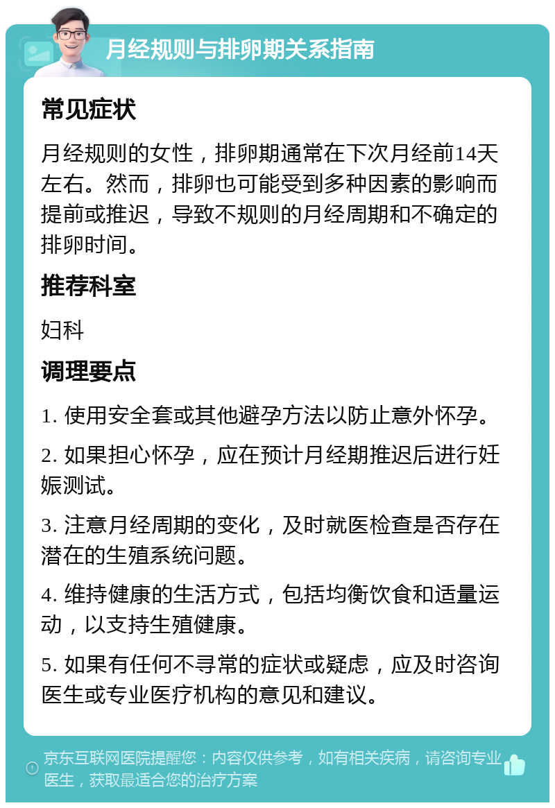 月经规则与排卵期关系指南 常见症状 月经规则的女性，排卵期通常在下次月经前14天左右。然而，排卵也可能受到多种因素的影响而提前或推迟，导致不规则的月经周期和不确定的排卵时间。 推荐科室 妇科 调理要点 1. 使用安全套或其他避孕方法以防止意外怀孕。 2. 如果担心怀孕，应在预计月经期推迟后进行妊娠测试。 3. 注意月经周期的变化，及时就医检查是否存在潜在的生殖系统问题。 4. 维持健康的生活方式，包括均衡饮食和适量运动，以支持生殖健康。 5. 如果有任何不寻常的症状或疑虑，应及时咨询医生或专业医疗机构的意见和建议。