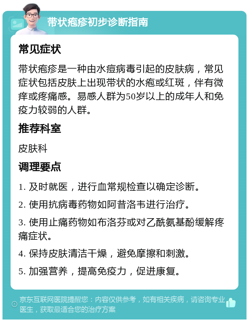 带状疱疹初步诊断指南 常见症状 带状疱疹是一种由水痘病毒引起的皮肤病，常见症状包括皮肤上出现带状的水疱或红斑，伴有微痒或疼痛感。易感人群为50岁以上的成年人和免疫力较弱的人群。 推荐科室 皮肤科 调理要点 1. 及时就医，进行血常规检查以确定诊断。 2. 使用抗病毒药物如阿昔洛韦进行治疗。 3. 使用止痛药物如布洛芬或对乙酰氨基酚缓解疼痛症状。 4. 保持皮肤清洁干燥，避免摩擦和刺激。 5. 加强营养，提高免疫力，促进康复。