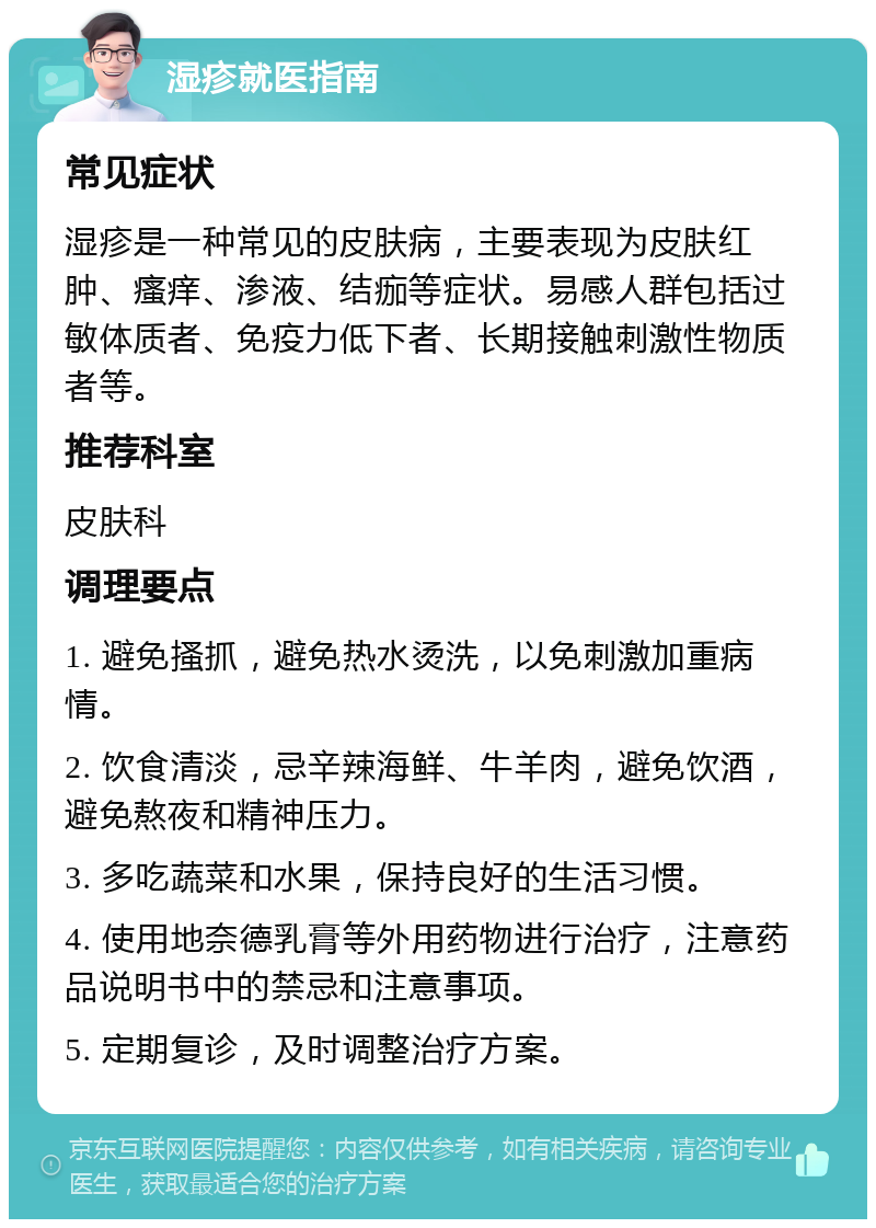 湿疹就医指南 常见症状 湿疹是一种常见的皮肤病，主要表现为皮肤红肿、瘙痒、渗液、结痂等症状。易感人群包括过敏体质者、免疫力低下者、长期接触刺激性物质者等。 推荐科室 皮肤科 调理要点 1. 避免搔抓，避免热水烫洗，以免刺激加重病情。 2. 饮食清淡，忌辛辣海鲜、牛羊肉，避免饮酒，避免熬夜和精神压力。 3. 多吃蔬菜和水果，保持良好的生活习惯。 4. 使用地奈德乳膏等外用药物进行治疗，注意药品说明书中的禁忌和注意事项。 5. 定期复诊，及时调整治疗方案。