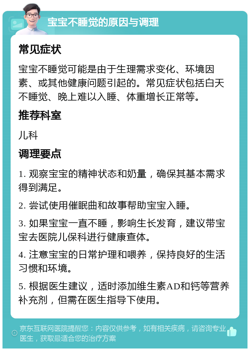 宝宝不睡觉的原因与调理 常见症状 宝宝不睡觉可能是由于生理需求变化、环境因素、或其他健康问题引起的。常见症状包括白天不睡觉、晚上难以入睡、体重增长正常等。 推荐科室 儿科 调理要点 1. 观察宝宝的精神状态和奶量，确保其基本需求得到满足。 2. 尝试使用催眠曲和故事帮助宝宝入睡。 3. 如果宝宝一直不睡，影响生长发育，建议带宝宝去医院儿保科进行健康查体。 4. 注意宝宝的日常护理和喂养，保持良好的生活习惯和环境。 5. 根据医生建议，适时添加维生素AD和钙等营养补充剂，但需在医生指导下使用。