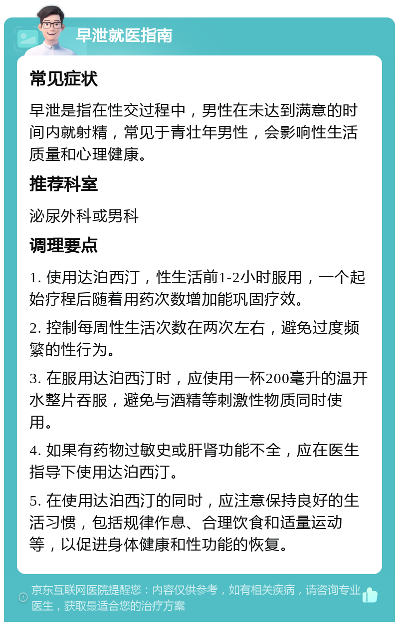 早泄就医指南 常见症状 早泄是指在性交过程中，男性在未达到满意的时间内就射精，常见于青壮年男性，会影响性生活质量和心理健康。 推荐科室 泌尿外科或男科 调理要点 1. 使用达泊西汀，性生活前1-2小时服用，一个起始疗程后随着用药次数增加能巩固疗效。 2. 控制每周性生活次数在两次左右，避免过度频繁的性行为。 3. 在服用达泊西汀时，应使用一杯200毫升的温开水整片吞服，避免与酒精等刺激性物质同时使用。 4. 如果有药物过敏史或肝肾功能不全，应在医生指导下使用达泊西汀。 5. 在使用达泊西汀的同时，应注意保持良好的生活习惯，包括规律作息、合理饮食和适量运动等，以促进身体健康和性功能的恢复。