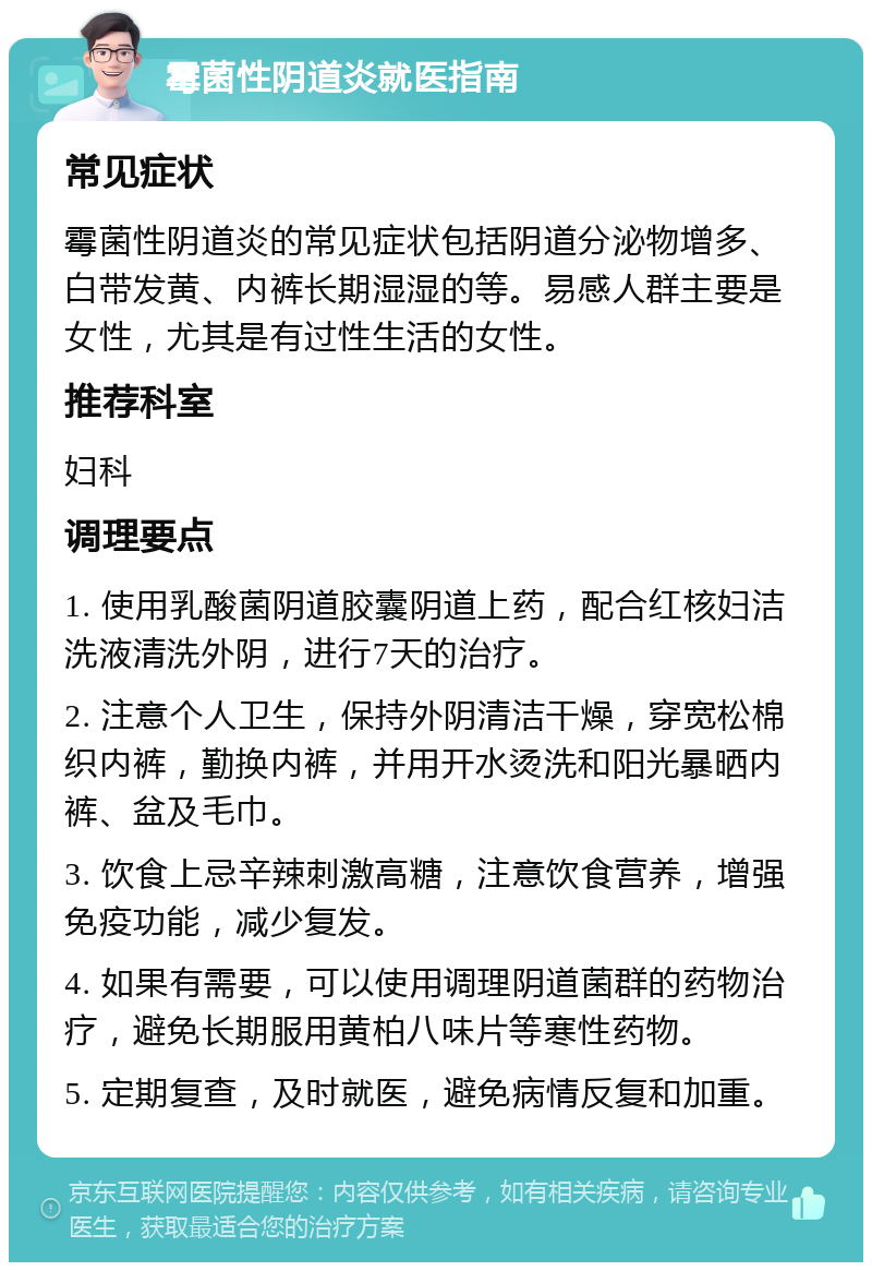 霉菌性阴道炎就医指南 常见症状 霉菌性阴道炎的常见症状包括阴道分泌物增多、白带发黄、内裤长期湿湿的等。易感人群主要是女性，尤其是有过性生活的女性。 推荐科室 妇科 调理要点 1. 使用乳酸菌阴道胶囊阴道上药，配合红核妇洁洗液清洗外阴，进行7天的治疗。 2. 注意个人卫生，保持外阴清洁干燥，穿宽松棉织内裤，勤换内裤，并用开水烫洗和阳光暴晒内裤、盆及毛巾。 3. 饮食上忌辛辣刺激高糖，注意饮食营养，增强免疫功能，减少复发。 4. 如果有需要，可以使用调理阴道菌群的药物治疗，避免长期服用黄柏八味片等寒性药物。 5. 定期复查，及时就医，避免病情反复和加重。