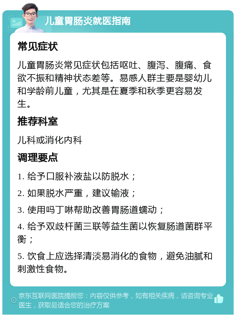 儿童胃肠炎就医指南 常见症状 儿童胃肠炎常见症状包括呕吐、腹泻、腹痛、食欲不振和精神状态差等。易感人群主要是婴幼儿和学龄前儿童，尤其是在夏季和秋季更容易发生。 推荐科室 儿科或消化内科 调理要点 1. 给予口服补液盐以防脱水； 2. 如果脱水严重，建议输液； 3. 使用吗丁啉帮助改善胃肠道蠕动； 4. 给予双歧杆菌三联等益生菌以恢复肠道菌群平衡； 5. 饮食上应选择清淡易消化的食物，避免油腻和刺激性食物。