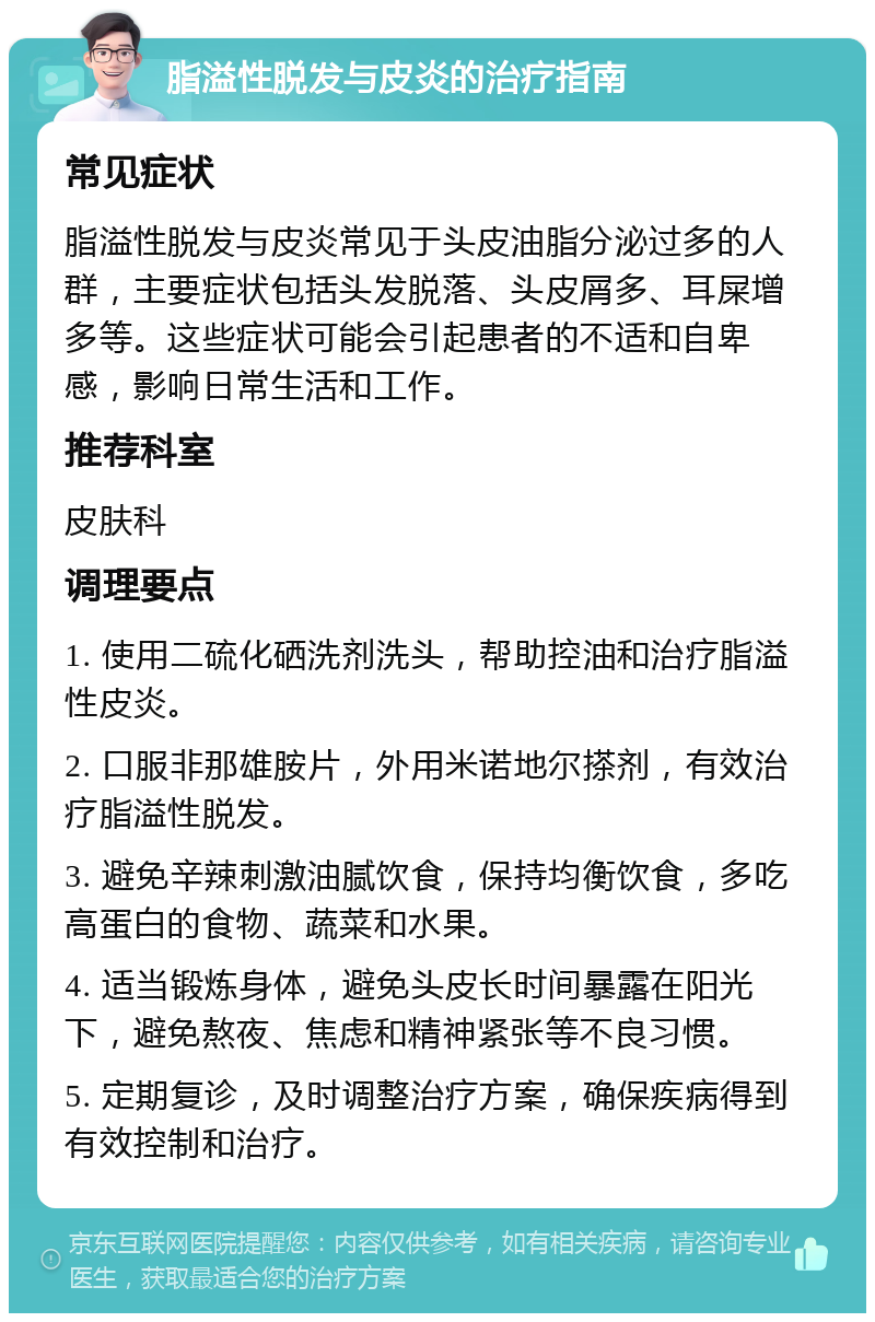 脂溢性脱发与皮炎的治疗指南 常见症状 脂溢性脱发与皮炎常见于头皮油脂分泌过多的人群，主要症状包括头发脱落、头皮屑多、耳屎增多等。这些症状可能会引起患者的不适和自卑感，影响日常生活和工作。 推荐科室 皮肤科 调理要点 1. 使用二硫化硒洗剂洗头，帮助控油和治疗脂溢性皮炎。 2. 口服非那雄胺片，外用米诺地尔搽剂，有效治疗脂溢性脱发。 3. 避免辛辣刺激油腻饮食，保持均衡饮食，多吃高蛋白的食物、蔬菜和水果。 4. 适当锻炼身体，避免头皮长时间暴露在阳光下，避免熬夜、焦虑和精神紧张等不良习惯。 5. 定期复诊，及时调整治疗方案，确保疾病得到有效控制和治疗。