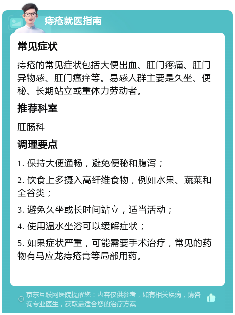 痔疮就医指南 常见症状 痔疮的常见症状包括大便出血、肛门疼痛、肛门异物感、肛门瘙痒等。易感人群主要是久坐、便秘、长期站立或重体力劳动者。 推荐科室 肛肠科 调理要点 1. 保持大便通畅，避免便秘和腹泻； 2. 饮食上多摄入高纤维食物，例如水果、蔬菜和全谷类； 3. 避免久坐或长时间站立，适当活动； 4. 使用温水坐浴可以缓解症状； 5. 如果症状严重，可能需要手术治疗，常见的药物有马应龙痔疮膏等局部用药。