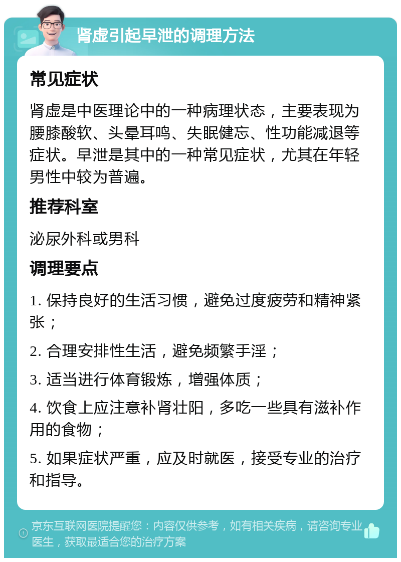 肾虚引起早泄的调理方法 常见症状 肾虚是中医理论中的一种病理状态，主要表现为腰膝酸软、头晕耳鸣、失眠健忘、性功能减退等症状。早泄是其中的一种常见症状，尤其在年轻男性中较为普遍。 推荐科室 泌尿外科或男科 调理要点 1. 保持良好的生活习惯，避免过度疲劳和精神紧张； 2. 合理安排性生活，避免频繁手淫； 3. 适当进行体育锻炼，增强体质； 4. 饮食上应注意补肾壮阳，多吃一些具有滋补作用的食物； 5. 如果症状严重，应及时就医，接受专业的治疗和指导。