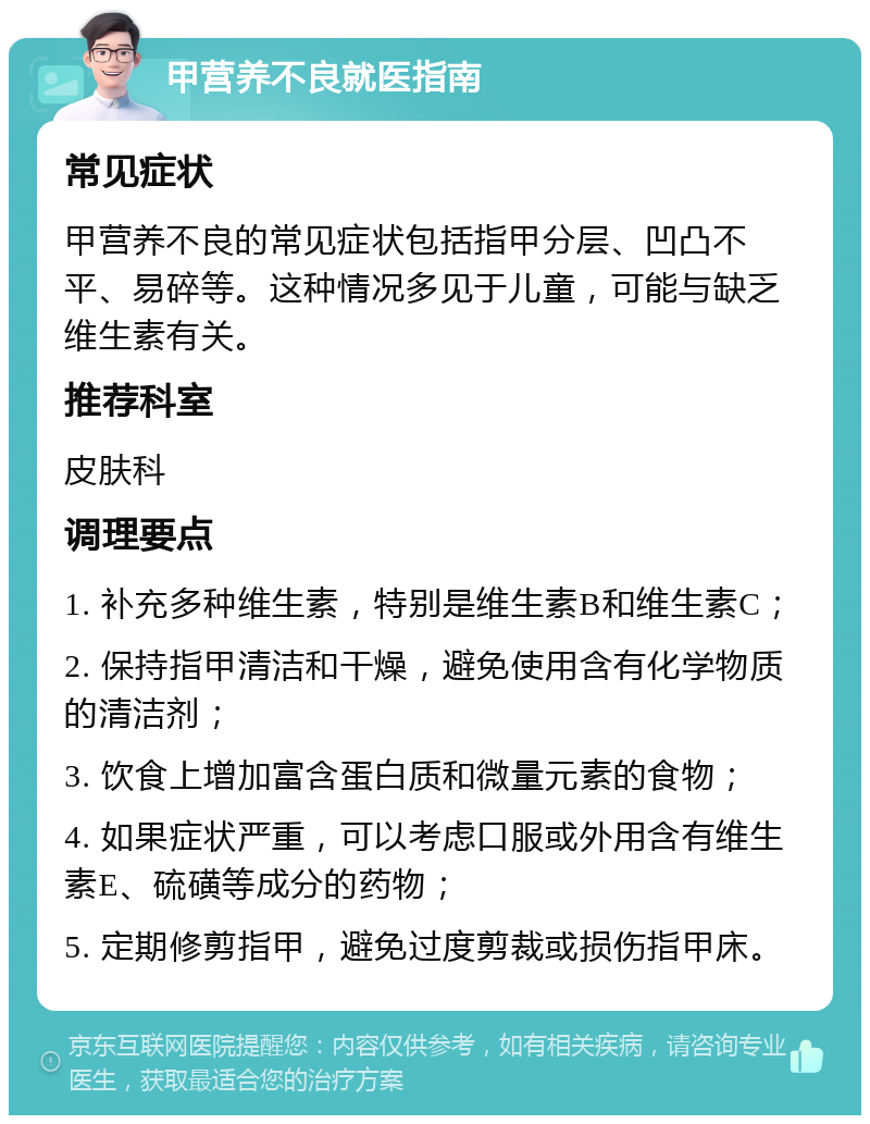 甲营养不良就医指南 常见症状 甲营养不良的常见症状包括指甲分层、凹凸不平、易碎等。这种情况多见于儿童，可能与缺乏维生素有关。 推荐科室 皮肤科 调理要点 1. 补充多种维生素，特别是维生素B和维生素C； 2. 保持指甲清洁和干燥，避免使用含有化学物质的清洁剂； 3. 饮食上增加富含蛋白质和微量元素的食物； 4. 如果症状严重，可以考虑口服或外用含有维生素E、硫磺等成分的药物； 5. 定期修剪指甲，避免过度剪裁或损伤指甲床。