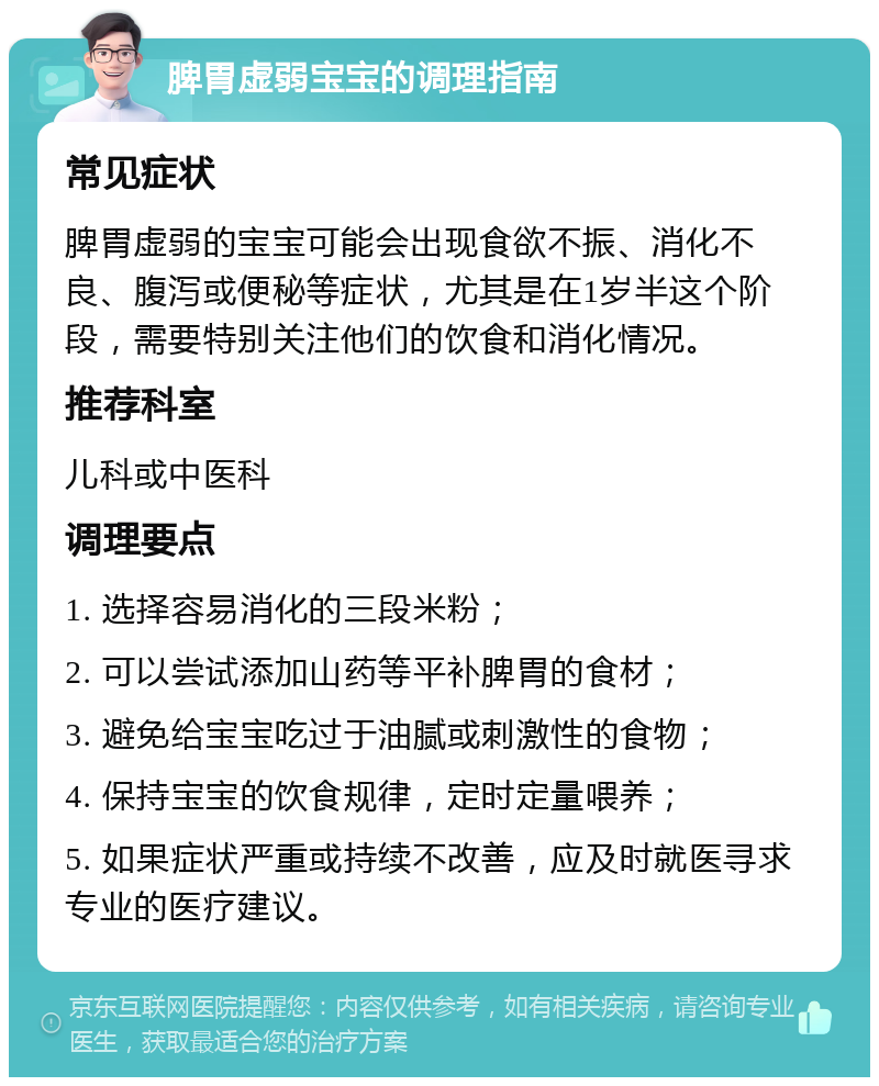 脾胃虚弱宝宝的调理指南 常见症状 脾胃虚弱的宝宝可能会出现食欲不振、消化不良、腹泻或便秘等症状，尤其是在1岁半这个阶段，需要特别关注他们的饮食和消化情况。 推荐科室 儿科或中医科 调理要点 1. 选择容易消化的三段米粉； 2. 可以尝试添加山药等平补脾胃的食材； 3. 避免给宝宝吃过于油腻或刺激性的食物； 4. 保持宝宝的饮食规律，定时定量喂养； 5. 如果症状严重或持续不改善，应及时就医寻求专业的医疗建议。