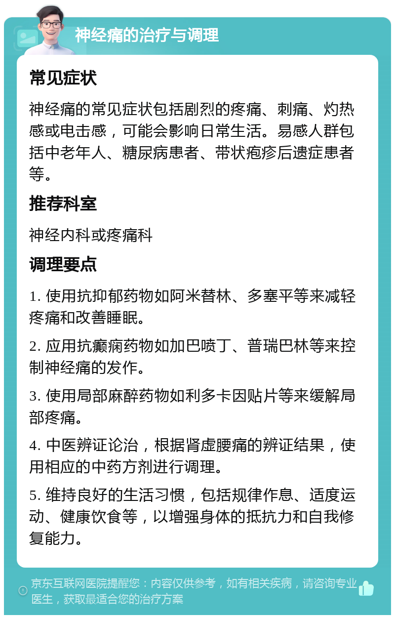 神经痛的治疗与调理 常见症状 神经痛的常见症状包括剧烈的疼痛、刺痛、灼热感或电击感，可能会影响日常生活。易感人群包括中老年人、糖尿病患者、带状疱疹后遗症患者等。 推荐科室 神经内科或疼痛科 调理要点 1. 使用抗抑郁药物如阿米替林、多塞平等来减轻疼痛和改善睡眠。 2. 应用抗癫痫药物如加巴喷丁、普瑞巴林等来控制神经痛的发作。 3. 使用局部麻醉药物如利多卡因贴片等来缓解局部疼痛。 4. 中医辨证论治，根据肾虚腰痛的辨证结果，使用相应的中药方剂进行调理。 5. 维持良好的生活习惯，包括规律作息、适度运动、健康饮食等，以增强身体的抵抗力和自我修复能力。