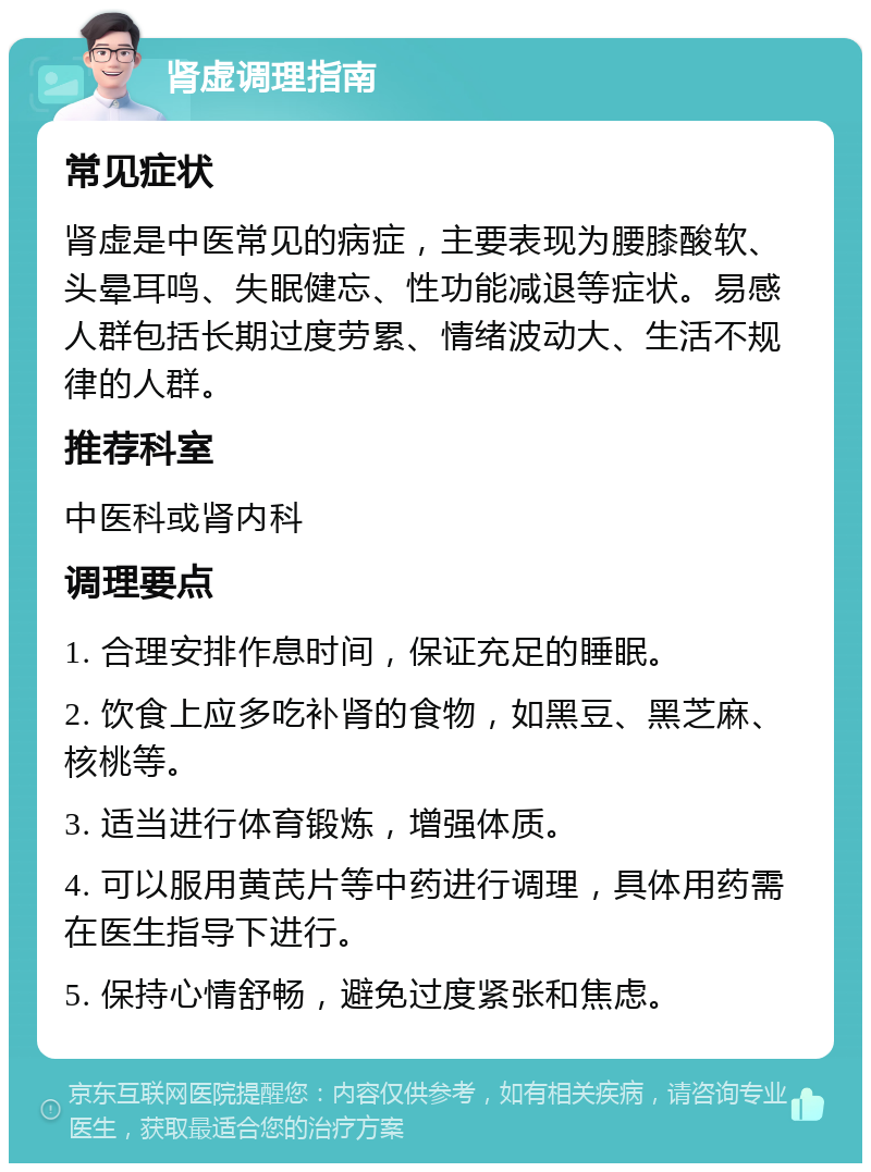 肾虚调理指南 常见症状 肾虚是中医常见的病症，主要表现为腰膝酸软、头晕耳鸣、失眠健忘、性功能减退等症状。易感人群包括长期过度劳累、情绪波动大、生活不规律的人群。 推荐科室 中医科或肾内科 调理要点 1. 合理安排作息时间，保证充足的睡眠。 2. 饮食上应多吃补肾的食物，如黑豆、黑芝麻、核桃等。 3. 适当进行体育锻炼，增强体质。 4. 可以服用黄芪片等中药进行调理，具体用药需在医生指导下进行。 5. 保持心情舒畅，避免过度紧张和焦虑。