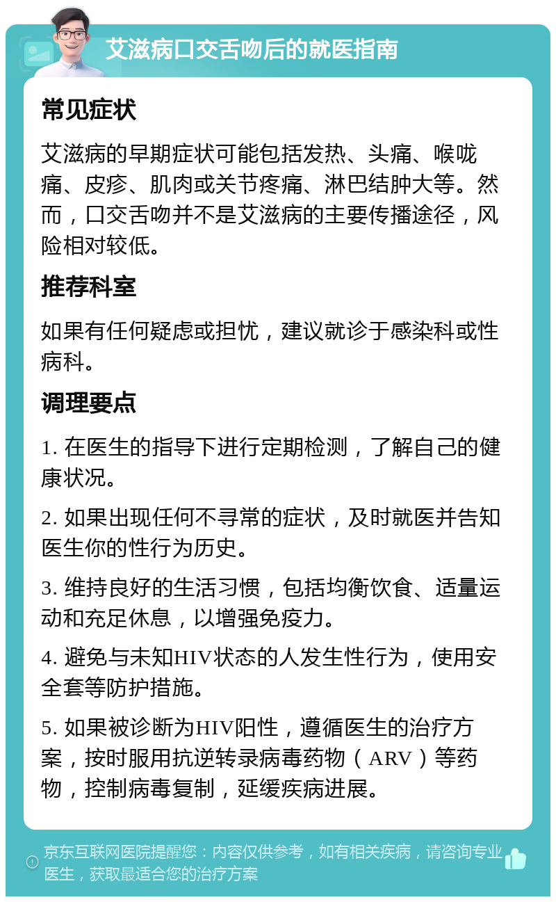 艾滋病口交舌吻后的就医指南 常见症状 艾滋病的早期症状可能包括发热、头痛、喉咙痛、皮疹、肌肉或关节疼痛、淋巴结肿大等。然而，口交舌吻并不是艾滋病的主要传播途径，风险相对较低。 推荐科室 如果有任何疑虑或担忧，建议就诊于感染科或性病科。 调理要点 1. 在医生的指导下进行定期检测，了解自己的健康状况。 2. 如果出现任何不寻常的症状，及时就医并告知医生你的性行为历史。 3. 维持良好的生活习惯，包括均衡饮食、适量运动和充足休息，以增强免疫力。 4. 避免与未知HIV状态的人发生性行为，使用安全套等防护措施。 5. 如果被诊断为HIV阳性，遵循医生的治疗方案，按时服用抗逆转录病毒药物（ARV）等药物，控制病毒复制，延缓疾病进展。