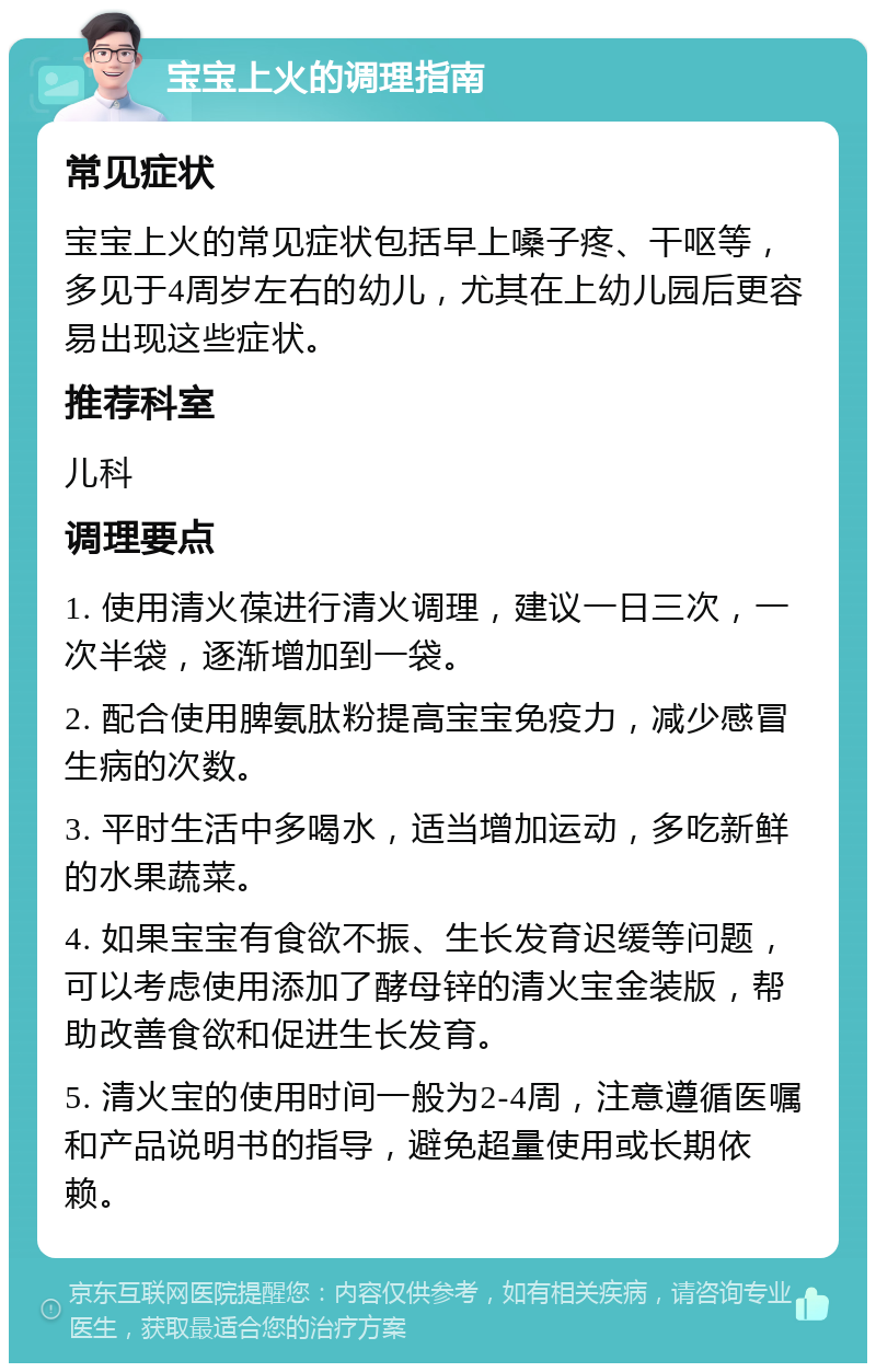 宝宝上火的调理指南 常见症状 宝宝上火的常见症状包括早上嗓子疼、干呕等，多见于4周岁左右的幼儿，尤其在上幼儿园后更容易出现这些症状。 推荐科室 儿科 调理要点 1. 使用清火葆进行清火调理，建议一日三次，一次半袋，逐渐增加到一袋。 2. 配合使用脾氨肽粉提高宝宝免疫力，减少感冒生病的次数。 3. 平时生活中多喝水，适当增加运动，多吃新鲜的水果蔬菜。 4. 如果宝宝有食欲不振、生长发育迟缓等问题，可以考虑使用添加了酵母锌的清火宝金装版，帮助改善食欲和促进生长发育。 5. 清火宝的使用时间一般为2-4周，注意遵循医嘱和产品说明书的指导，避免超量使用或长期依赖。