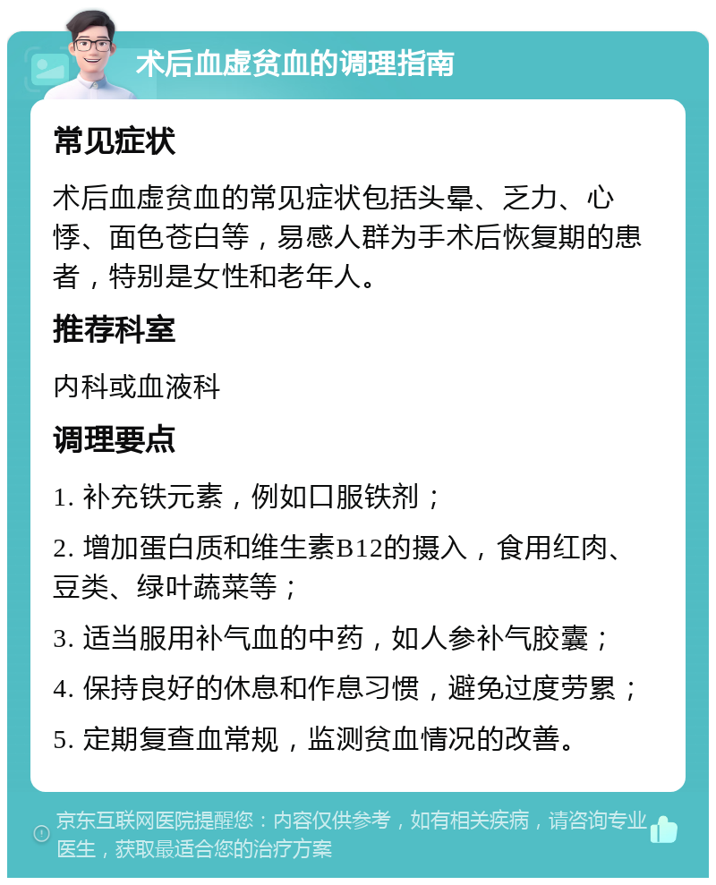 术后血虚贫血的调理指南 常见症状 术后血虚贫血的常见症状包括头晕、乏力、心悸、面色苍白等，易感人群为手术后恢复期的患者，特别是女性和老年人。 推荐科室 内科或血液科 调理要点 1. 补充铁元素，例如口服铁剂； 2. 增加蛋白质和维生素B12的摄入，食用红肉、豆类、绿叶蔬菜等； 3. 适当服用补气血的中药，如人参补气胶囊； 4. 保持良好的休息和作息习惯，避免过度劳累； 5. 定期复查血常规，监测贫血情况的改善。