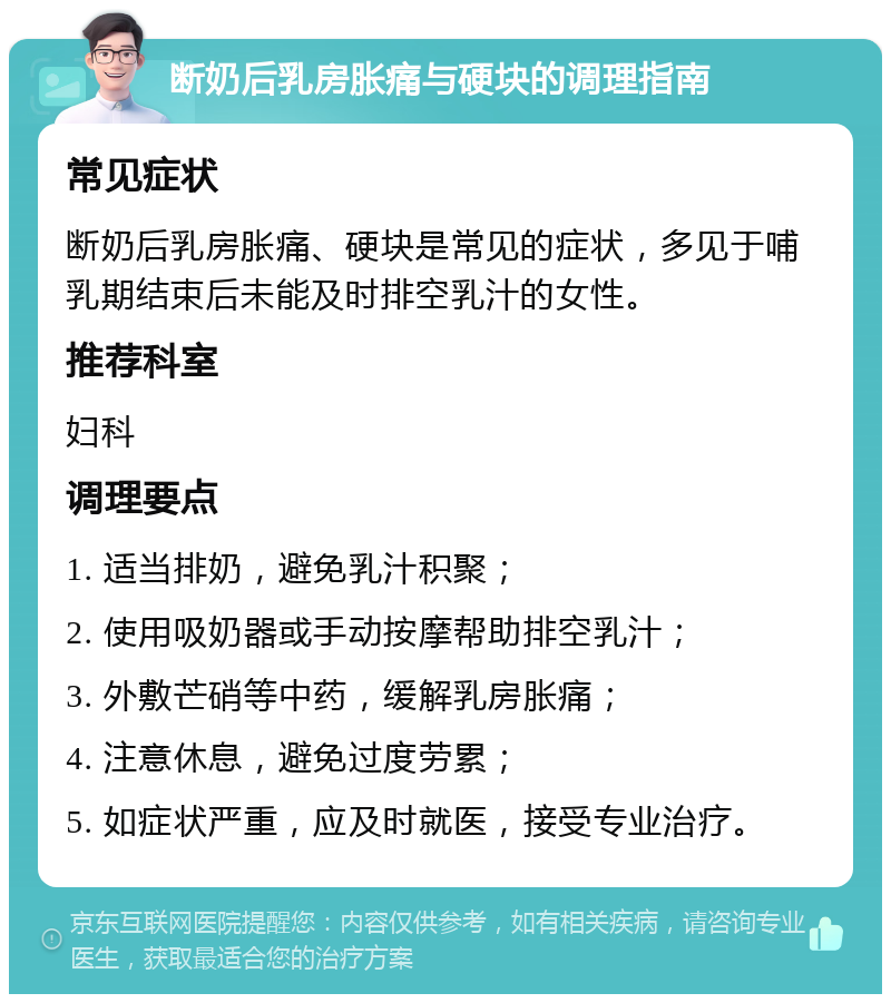 断奶后乳房胀痛与硬块的调理指南 常见症状 断奶后乳房胀痛、硬块是常见的症状，多见于哺乳期结束后未能及时排空乳汁的女性。 推荐科室 妇科 调理要点 1. 适当排奶，避免乳汁积聚； 2. 使用吸奶器或手动按摩帮助排空乳汁； 3. 外敷芒硝等中药，缓解乳房胀痛； 4. 注意休息，避免过度劳累； 5. 如症状严重，应及时就医，接受专业治疗。