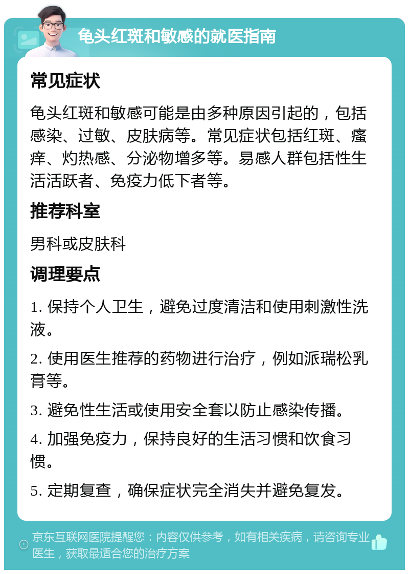 龟头红斑和敏感的就医指南 常见症状 龟头红斑和敏感可能是由多种原因引起的，包括感染、过敏、皮肤病等。常见症状包括红斑、瘙痒、灼热感、分泌物增多等。易感人群包括性生活活跃者、免疫力低下者等。 推荐科室 男科或皮肤科 调理要点 1. 保持个人卫生，避免过度清洁和使用刺激性洗液。 2. 使用医生推荐的药物进行治疗，例如派瑞松乳膏等。 3. 避免性生活或使用安全套以防止感染传播。 4. 加强免疫力，保持良好的生活习惯和饮食习惯。 5. 定期复查，确保症状完全消失并避免复发。