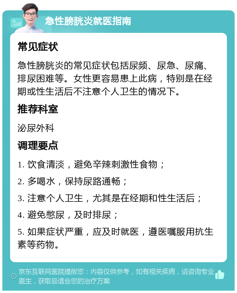 急性膀胱炎就医指南 常见症状 急性膀胱炎的常见症状包括尿频、尿急、尿痛、排尿困难等。女性更容易患上此病，特别是在经期或性生活后不注意个人卫生的情况下。 推荐科室 泌尿外科 调理要点 1. 饮食清淡，避免辛辣刺激性食物； 2. 多喝水，保持尿路通畅； 3. 注意个人卫生，尤其是在经期和性生活后； 4. 避免憋尿，及时排尿； 5. 如果症状严重，应及时就医，遵医嘱服用抗生素等药物。