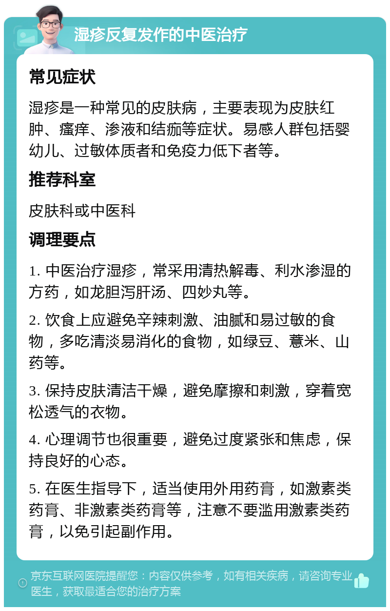 湿疹反复发作的中医治疗 常见症状 湿疹是一种常见的皮肤病，主要表现为皮肤红肿、瘙痒、渗液和结痂等症状。易感人群包括婴幼儿、过敏体质者和免疫力低下者等。 推荐科室 皮肤科或中医科 调理要点 1. 中医治疗湿疹，常采用清热解毒、利水渗湿的方药，如龙胆泻肝汤、四妙丸等。 2. 饮食上应避免辛辣刺激、油腻和易过敏的食物，多吃清淡易消化的食物，如绿豆、薏米、山药等。 3. 保持皮肤清洁干燥，避免摩擦和刺激，穿着宽松透气的衣物。 4. 心理调节也很重要，避免过度紧张和焦虑，保持良好的心态。 5. 在医生指导下，适当使用外用药膏，如激素类药膏、非激素类药膏等，注意不要滥用激素类药膏，以免引起副作用。