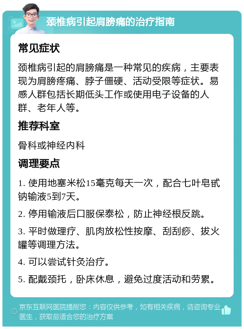 颈椎病引起肩膀痛的治疗指南 常见症状 颈椎病引起的肩膀痛是一种常见的疾病，主要表现为肩膀疼痛、脖子僵硬、活动受限等症状。易感人群包括长期低头工作或使用电子设备的人群、老年人等。 推荐科室 骨科或神经内科 调理要点 1. 使用地塞米松15毫克每天一次，配合七叶皂甙钠输液5到7天。 2. 停用输液后口服保泰松，防止神经根反跳。 3. 平时做理疗、肌肉放松性按摩、刮刮痧、拔火罐等调理方法。 4. 可以尝试针灸治疗。 5. 配戴颈托，卧床休息，避免过度活动和劳累。