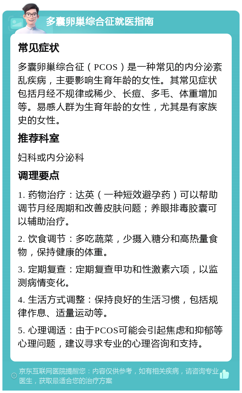 多囊卵巢综合征就医指南 常见症状 多囊卵巢综合征（PCOS）是一种常见的内分泌紊乱疾病，主要影响生育年龄的女性。其常见症状包括月经不规律或稀少、长痘、多毛、体重增加等。易感人群为生育年龄的女性，尤其是有家族史的女性。 推荐科室 妇科或内分泌科 调理要点 1. 药物治疗：达英（一种短效避孕药）可以帮助调节月经周期和改善皮肤问题；养眼排毒胶囊可以辅助治疗。 2. 饮食调节：多吃蔬菜，少摄入糖分和高热量食物，保持健康的体重。 3. 定期复查：定期复查甲功和性激素六项，以监测病情变化。 4. 生活方式调整：保持良好的生活习惯，包括规律作息、适量运动等。 5. 心理调适：由于PCOS可能会引起焦虑和抑郁等心理问题，建议寻求专业的心理咨询和支持。