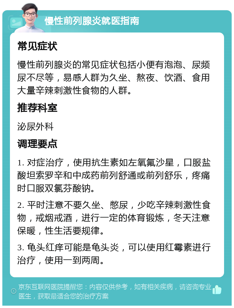 慢性前列腺炎就医指南 常见症状 慢性前列腺炎的常见症状包括小便有泡泡、尿频尿不尽等，易感人群为久坐、熬夜、饮酒、食用大量辛辣刺激性食物的人群。 推荐科室 泌尿外科 调理要点 1. 对症治疗，使用抗生素如左氧氟沙星，口服盐酸坦索罗辛和中成药前列舒通或前列舒乐，疼痛时口服双氯芬酸钠。 2. 平时注意不要久坐、憋尿，少吃辛辣刺激性食物，戒烟戒酒，进行一定的体育锻炼，冬天注意保暖，性生活要规律。 3. 龟头红痒可能是龟头炎，可以使用红霉素进行治疗，使用一到两周。