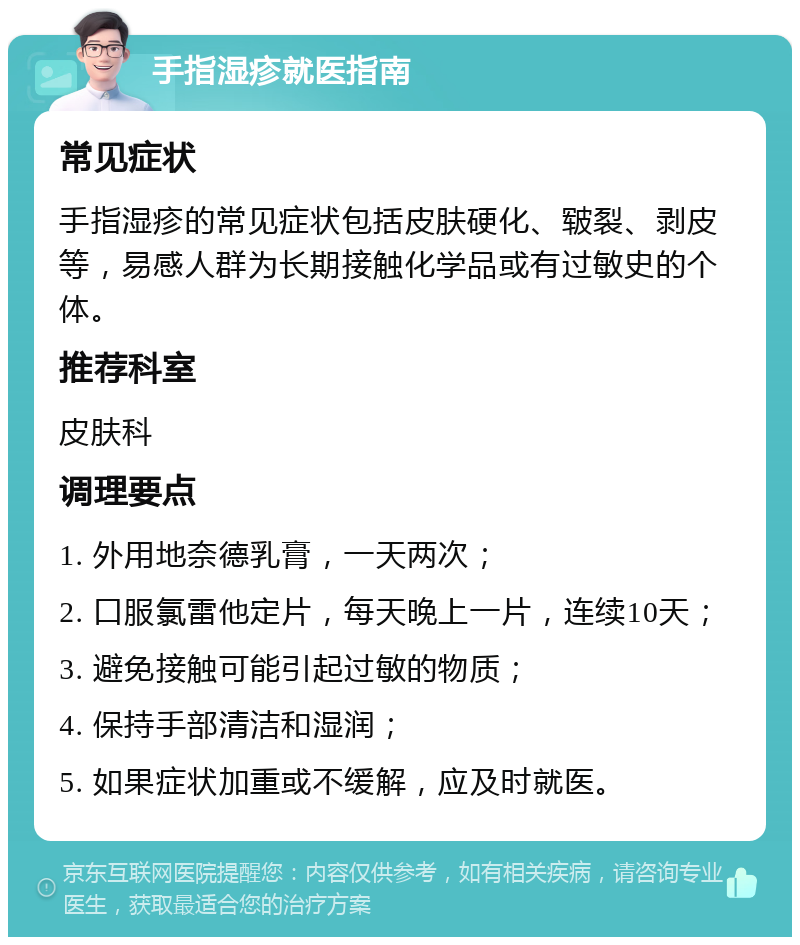 手指湿疹就医指南 常见症状 手指湿疹的常见症状包括皮肤硬化、皲裂、剥皮等，易感人群为长期接触化学品或有过敏史的个体。 推荐科室 皮肤科 调理要点 1. 外用地奈德乳膏，一天两次； 2. 口服氯雷他定片，每天晚上一片，连续10天； 3. 避免接触可能引起过敏的物质； 4. 保持手部清洁和湿润； 5. 如果症状加重或不缓解，应及时就医。