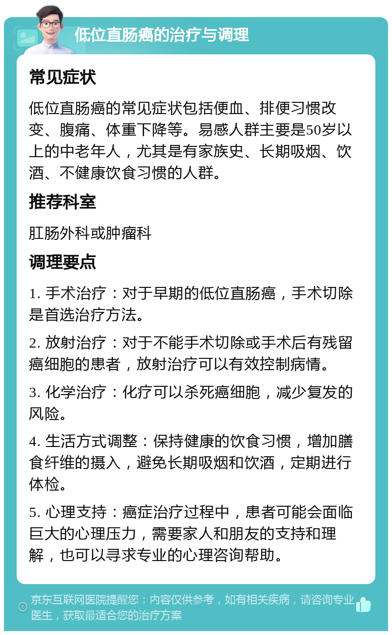 低位直肠癌的治疗与调理 常见症状 低位直肠癌的常见症状包括便血、排便习惯改变、腹痛、体重下降等。易感人群主要是50岁以上的中老年人，尤其是有家族史、长期吸烟、饮酒、不健康饮食习惯的人群。 推荐科室 肛肠外科或肿瘤科 调理要点 1. 手术治疗：对于早期的低位直肠癌，手术切除是首选治疗方法。 2. 放射治疗：对于不能手术切除或手术后有残留癌细胞的患者，放射治疗可以有效控制病情。 3. 化学治疗：化疗可以杀死癌细胞，减少复发的风险。 4. 生活方式调整：保持健康的饮食习惯，增加膳食纤维的摄入，避免长期吸烟和饮酒，定期进行体检。 5. 心理支持：癌症治疗过程中，患者可能会面临巨大的心理压力，需要家人和朋友的支持和理解，也可以寻求专业的心理咨询帮助。