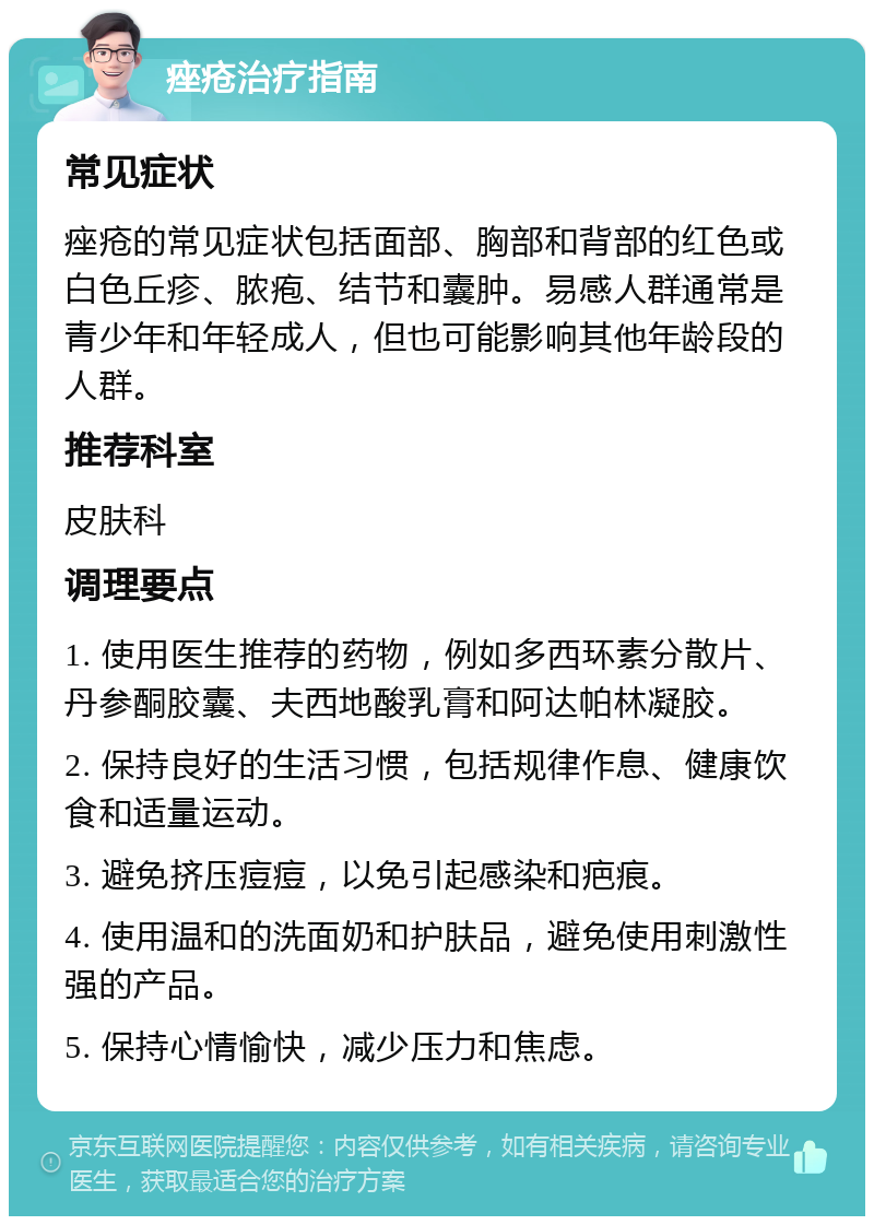 痤疮治疗指南 常见症状 痤疮的常见症状包括面部、胸部和背部的红色或白色丘疹、脓疱、结节和囊肿。易感人群通常是青少年和年轻成人，但也可能影响其他年龄段的人群。 推荐科室 皮肤科 调理要点 1. 使用医生推荐的药物，例如多西环素分散片、丹参酮胶囊、夫西地酸乳膏和阿达帕林凝胶。 2. 保持良好的生活习惯，包括规律作息、健康饮食和适量运动。 3. 避免挤压痘痘，以免引起感染和疤痕。 4. 使用温和的洗面奶和护肤品，避免使用刺激性强的产品。 5. 保持心情愉快，减少压力和焦虑。