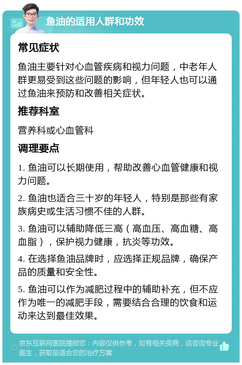 鱼油的适用人群和功效 常见症状 鱼油主要针对心血管疾病和视力问题，中老年人群更易受到这些问题的影响，但年轻人也可以通过鱼油来预防和改善相关症状。 推荐科室 营养科或心血管科 调理要点 1. 鱼油可以长期使用，帮助改善心血管健康和视力问题。 2. 鱼油也适合三十岁的年轻人，特别是那些有家族病史或生活习惯不佳的人群。 3. 鱼油可以辅助降低三高（高血压、高血糖、高血脂），保护视力健康，抗炎等功效。 4. 在选择鱼油品牌时，应选择正规品牌，确保产品的质量和安全性。 5. 鱼油可以作为减肥过程中的辅助补充，但不应作为唯一的减肥手段，需要结合合理的饮食和运动来达到最佳效果。