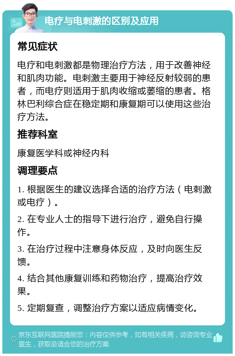 电疗与电刺激的区别及应用 常见症状 电疗和电刺激都是物理治疗方法，用于改善神经和肌肉功能。电刺激主要用于神经反射较弱的患者，而电疗则适用于肌肉收缩或萎缩的患者。格林巴利综合症在稳定期和康复期可以使用这些治疗方法。 推荐科室 康复医学科或神经内科 调理要点 1. 根据医生的建议选择合适的治疗方法（电刺激或电疗）。 2. 在专业人士的指导下进行治疗，避免自行操作。 3. 在治疗过程中注意身体反应，及时向医生反馈。 4. 结合其他康复训练和药物治疗，提高治疗效果。 5. 定期复查，调整治疗方案以适应病情变化。