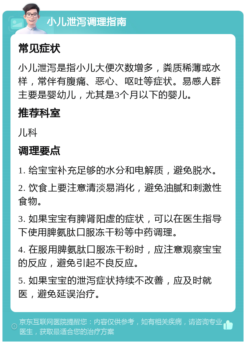 小儿泄泻调理指南 常见症状 小儿泄泻是指小儿大便次数增多，粪质稀薄或水样，常伴有腹痛、恶心、呕吐等症状。易感人群主要是婴幼儿，尤其是3个月以下的婴儿。 推荐科室 儿科 调理要点 1. 给宝宝补充足够的水分和电解质，避免脱水。 2. 饮食上要注意清淡易消化，避免油腻和刺激性食物。 3. 如果宝宝有脾肾阳虚的症状，可以在医生指导下使用脾氨肽口服冻干粉等中药调理。 4. 在服用脾氨肽口服冻干粉时，应注意观察宝宝的反应，避免引起不良反应。 5. 如果宝宝的泄泻症状持续不改善，应及时就医，避免延误治疗。