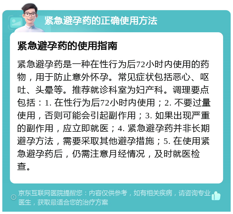 紧急避孕药的正确使用方法 紧急避孕药的使用指南 紧急避孕药是一种在性行为后72小时内使用的药物，用于防止意外怀孕。常见症状包括恶心、呕吐、头晕等。推荐就诊科室为妇产科。调理要点包括：1. 在性行为后72小时内使用；2. 不要过量使用，否则可能会引起副作用；3. 如果出现严重的副作用，应立即就医；4. 紧急避孕药并非长期避孕方法，需要采取其他避孕措施；5. 在使用紧急避孕药后，仍需注意月经情况，及时就医检查。