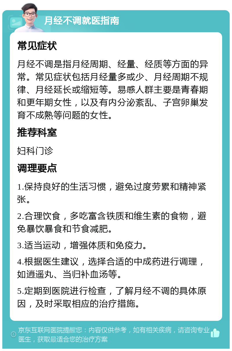 月经不调就医指南 常见症状 月经不调是指月经周期、经量、经质等方面的异常。常见症状包括月经量多或少、月经周期不规律、月经延长或缩短等。易感人群主要是青春期和更年期女性，以及有内分泌紊乱、子宫卵巢发育不成熟等问题的女性。 推荐科室 妇科门诊 调理要点 1.保持良好的生活习惯，避免过度劳累和精神紧张。 2.合理饮食，多吃富含铁质和维生素的食物，避免暴饮暴食和节食减肥。 3.适当运动，增强体质和免疫力。 4.根据医生建议，选择合适的中成药进行调理，如逍遥丸、当归补血汤等。 5.定期到医院进行检查，了解月经不调的具体原因，及时采取相应的治疗措施。