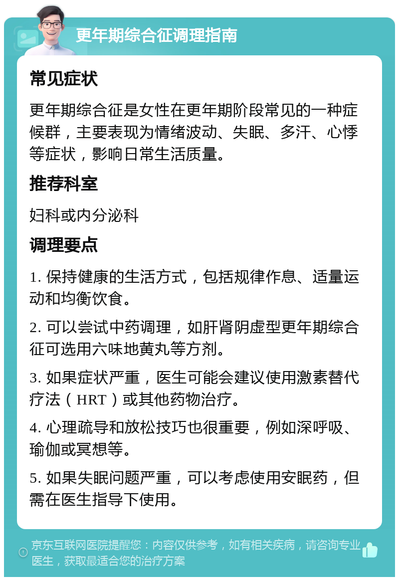 更年期综合征调理指南 常见症状 更年期综合征是女性在更年期阶段常见的一种症候群，主要表现为情绪波动、失眠、多汗、心悸等症状，影响日常生活质量。 推荐科室 妇科或内分泌科 调理要点 1. 保持健康的生活方式，包括规律作息、适量运动和均衡饮食。 2. 可以尝试中药调理，如肝肾阴虚型更年期综合征可选用六味地黄丸等方剂。 3. 如果症状严重，医生可能会建议使用激素替代疗法（HRT）或其他药物治疗。 4. 心理疏导和放松技巧也很重要，例如深呼吸、瑜伽或冥想等。 5. 如果失眠问题严重，可以考虑使用安眠药，但需在医生指导下使用。