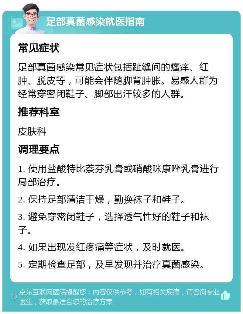 足部真菌感染就医指南 常见症状 足部真菌感染常见症状包括趾缝间的瘙痒、红肿、脱皮等，可能会伴随脚背肿胀。易感人群为经常穿密闭鞋子、脚部出汗较多的人群。 推荐科室 皮肤科 调理要点 1. 使用盐酸特比萘芬乳膏或硝酸咪康唑乳膏进行局部治疗。 2. 保持足部清洁干燥，勤换袜子和鞋子。 3. 避免穿密闭鞋子，选择透气性好的鞋子和袜子。 4. 如果出现发红疼痛等症状，及时就医。 5. 定期检查足部，及早发现并治疗真菌感染。