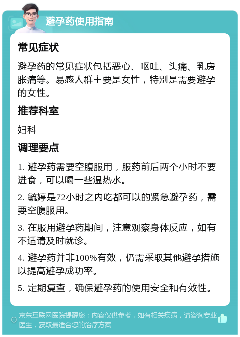 避孕药使用指南 常见症状 避孕药的常见症状包括恶心、呕吐、头痛、乳房胀痛等。易感人群主要是女性，特别是需要避孕的女性。 推荐科室 妇科 调理要点 1. 避孕药需要空腹服用，服药前后两个小时不要进食，可以喝一些温热水。 2. 毓婷是72小时之内吃都可以的紧急避孕药，需要空腹服用。 3. 在服用避孕药期间，注意观察身体反应，如有不适请及时就诊。 4. 避孕药并非100%有效，仍需采取其他避孕措施以提高避孕成功率。 5. 定期复查，确保避孕药的使用安全和有效性。