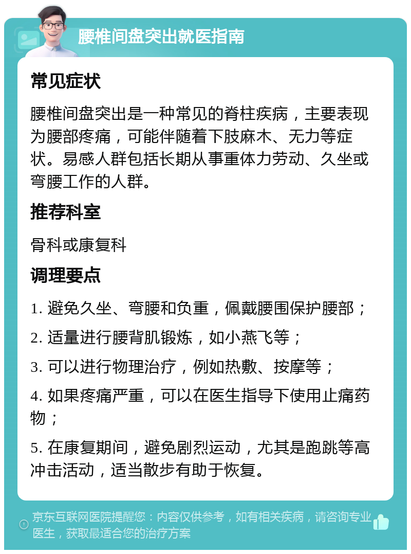 腰椎间盘突出就医指南 常见症状 腰椎间盘突出是一种常见的脊柱疾病，主要表现为腰部疼痛，可能伴随着下肢麻木、无力等症状。易感人群包括长期从事重体力劳动、久坐或弯腰工作的人群。 推荐科室 骨科或康复科 调理要点 1. 避免久坐、弯腰和负重，佩戴腰围保护腰部； 2. 适量进行腰背肌锻炼，如小燕飞等； 3. 可以进行物理治疗，例如热敷、按摩等； 4. 如果疼痛严重，可以在医生指导下使用止痛药物； 5. 在康复期间，避免剧烈运动，尤其是跑跳等高冲击活动，适当散步有助于恢复。