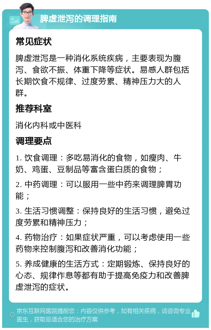 脾虚泄泻的调理指南 常见症状 脾虚泄泻是一种消化系统疾病，主要表现为腹泻、食欲不振、体重下降等症状。易感人群包括长期饮食不规律、过度劳累、精神压力大的人群。 推荐科室 消化内科或中医科 调理要点 1. 饮食调理：多吃易消化的食物，如瘦肉、牛奶、鸡蛋、豆制品等富含蛋白质的食物； 2. 中药调理：可以服用一些中药来调理脾胃功能； 3. 生活习惯调整：保持良好的生活习惯，避免过度劳累和精神压力； 4. 药物治疗：如果症状严重，可以考虑使用一些药物来控制腹泻和改善消化功能； 5. 养成健康的生活方式：定期锻炼、保持良好的心态、规律作息等都有助于提高免疫力和改善脾虚泄泻的症状。