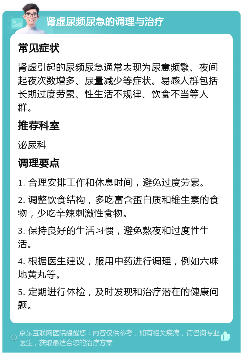 肾虚尿频尿急的调理与治疗 常见症状 肾虚引起的尿频尿急通常表现为尿意频繁、夜间起夜次数增多、尿量减少等症状。易感人群包括长期过度劳累、性生活不规律、饮食不当等人群。 推荐科室 泌尿科 调理要点 1. 合理安排工作和休息时间，避免过度劳累。 2. 调整饮食结构，多吃富含蛋白质和维生素的食物，少吃辛辣刺激性食物。 3. 保持良好的生活习惯，避免熬夜和过度性生活。 4. 根据医生建议，服用中药进行调理，例如六味地黄丸等。 5. 定期进行体检，及时发现和治疗潜在的健康问题。