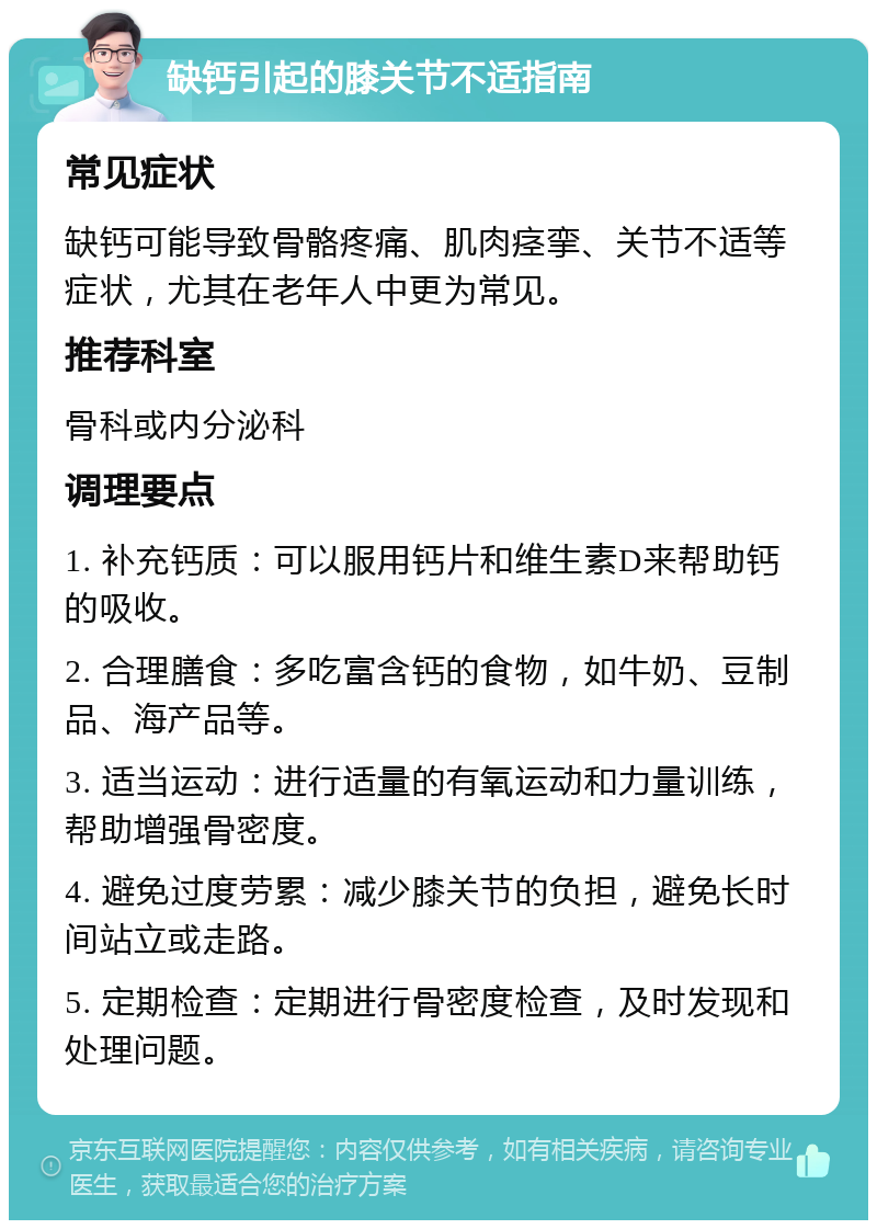 缺钙引起的膝关节不适指南 常见症状 缺钙可能导致骨骼疼痛、肌肉痉挛、关节不适等症状，尤其在老年人中更为常见。 推荐科室 骨科或内分泌科 调理要点 1. 补充钙质：可以服用钙片和维生素D来帮助钙的吸收。 2. 合理膳食：多吃富含钙的食物，如牛奶、豆制品、海产品等。 3. 适当运动：进行适量的有氧运动和力量训练，帮助增强骨密度。 4. 避免过度劳累：减少膝关节的负担，避免长时间站立或走路。 5. 定期检查：定期进行骨密度检查，及时发现和处理问题。