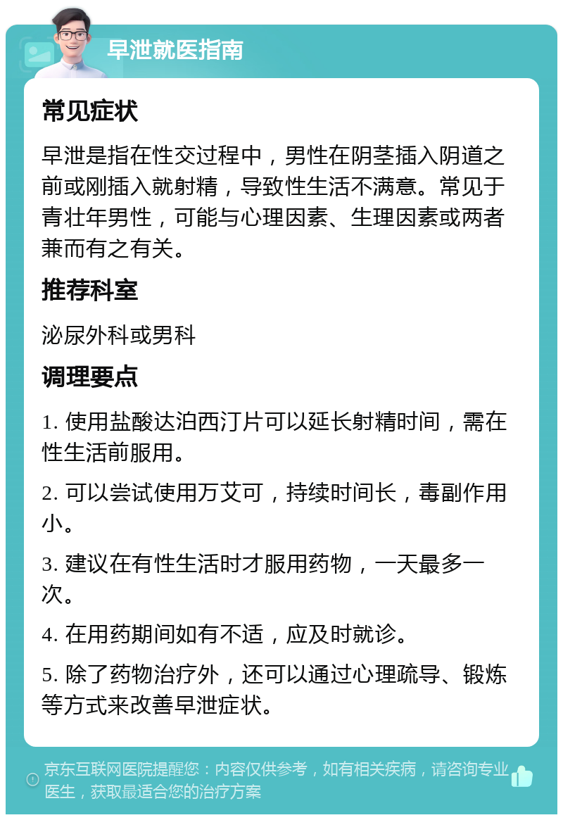 早泄就医指南 常见症状 早泄是指在性交过程中，男性在阴茎插入阴道之前或刚插入就射精，导致性生活不满意。常见于青壮年男性，可能与心理因素、生理因素或两者兼而有之有关。 推荐科室 泌尿外科或男科 调理要点 1. 使用盐酸达泊西汀片可以延长射精时间，需在性生活前服用。 2. 可以尝试使用万艾可，持续时间长，毒副作用小。 3. 建议在有性生活时才服用药物，一天最多一次。 4. 在用药期间如有不适，应及时就诊。 5. 除了药物治疗外，还可以通过心理疏导、锻炼等方式来改善早泄症状。