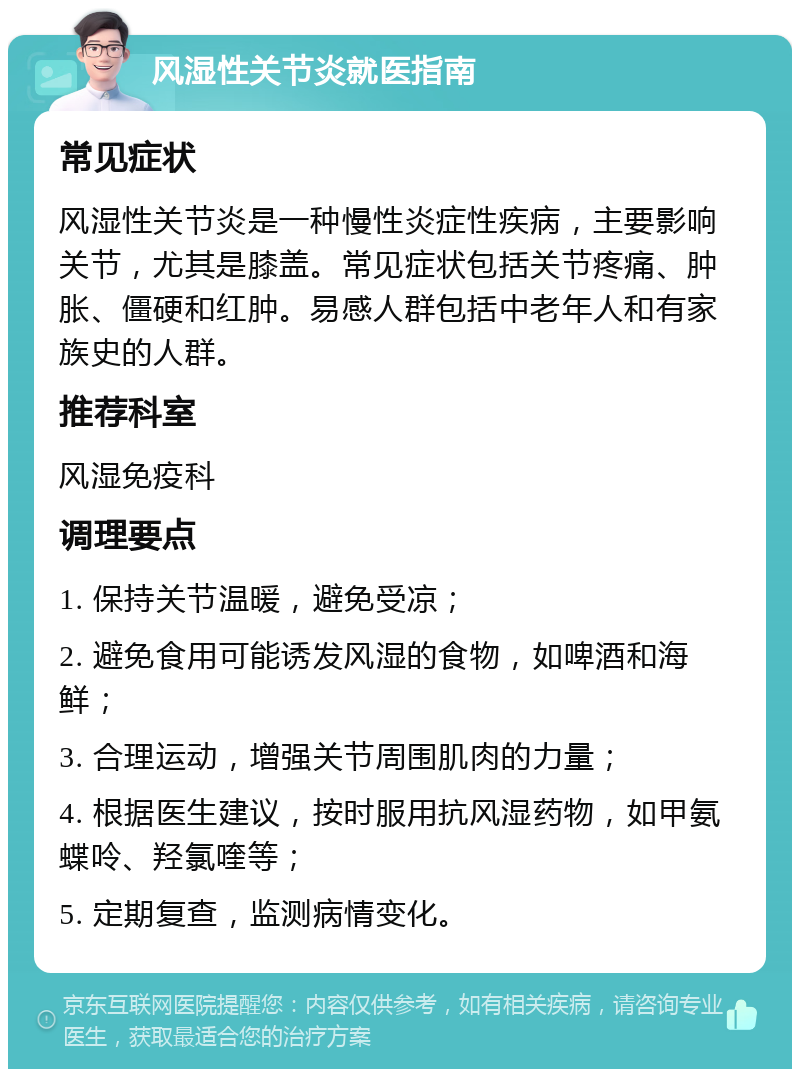 风湿性关节炎就医指南 常见症状 风湿性关节炎是一种慢性炎症性疾病，主要影响关节，尤其是膝盖。常见症状包括关节疼痛、肿胀、僵硬和红肿。易感人群包括中老年人和有家族史的人群。 推荐科室 风湿免疫科 调理要点 1. 保持关节温暖，避免受凉； 2. 避免食用可能诱发风湿的食物，如啤酒和海鲜； 3. 合理运动，增强关节周围肌肉的力量； 4. 根据医生建议，按时服用抗风湿药物，如甲氨蝶呤、羟氯喹等； 5. 定期复查，监测病情变化。