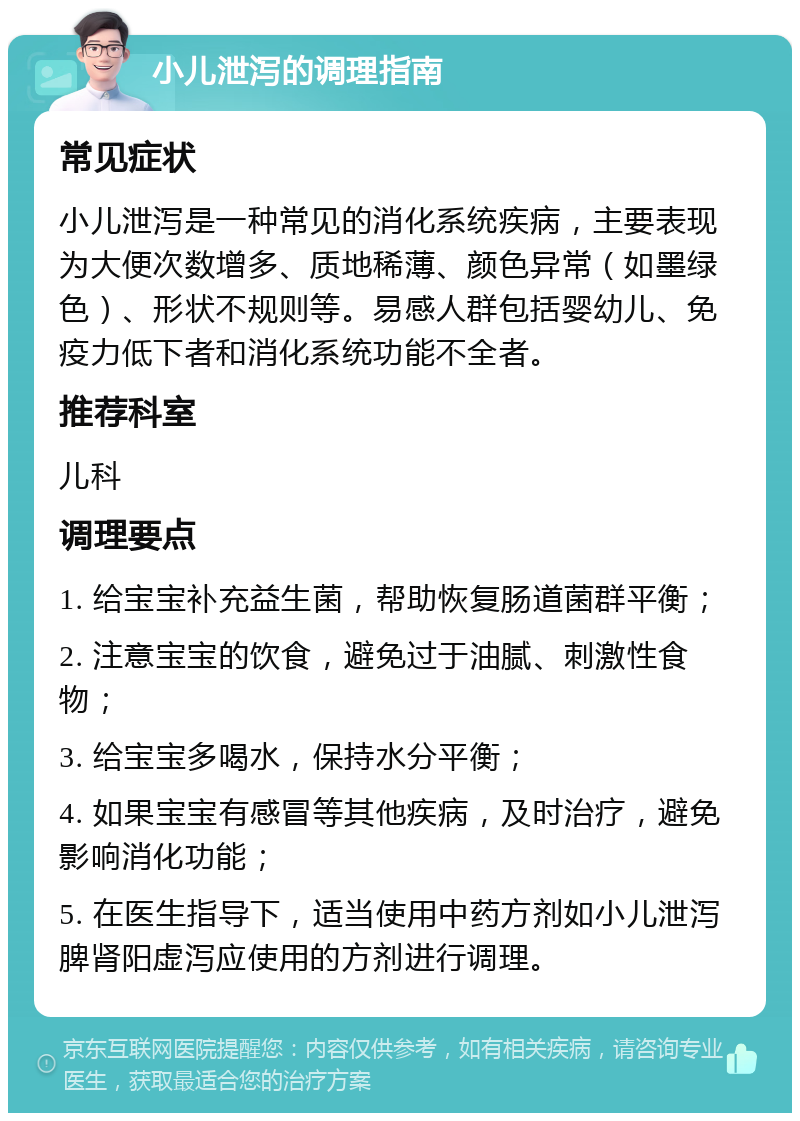 小儿泄泻的调理指南 常见症状 小儿泄泻是一种常见的消化系统疾病，主要表现为大便次数增多、质地稀薄、颜色异常（如墨绿色）、形状不规则等。易感人群包括婴幼儿、免疫力低下者和消化系统功能不全者。 推荐科室 儿科 调理要点 1. 给宝宝补充益生菌，帮助恢复肠道菌群平衡； 2. 注意宝宝的饮食，避免过于油腻、刺激性食物； 3. 给宝宝多喝水，保持水分平衡； 4. 如果宝宝有感冒等其他疾病，及时治疗，避免影响消化功能； 5. 在医生指导下，适当使用中药方剂如小儿泄泻脾肾阳虚泻应使用的方剂进行调理。