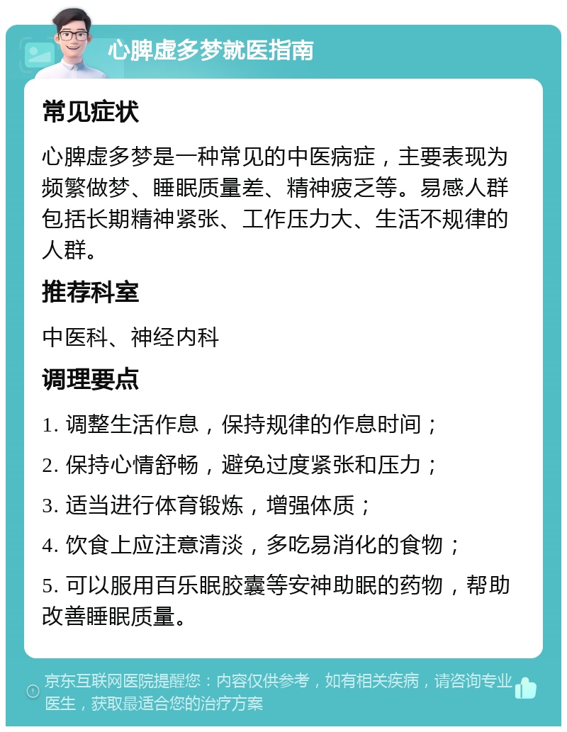 心脾虚多梦就医指南 常见症状 心脾虚多梦是一种常见的中医病症，主要表现为频繁做梦、睡眠质量差、精神疲乏等。易感人群包括长期精神紧张、工作压力大、生活不规律的人群。 推荐科室 中医科、神经内科 调理要点 1. 调整生活作息，保持规律的作息时间； 2. 保持心情舒畅，避免过度紧张和压力； 3. 适当进行体育锻炼，增强体质； 4. 饮食上应注意清淡，多吃易消化的食物； 5. 可以服用百乐眠胶囊等安神助眠的药物，帮助改善睡眠质量。