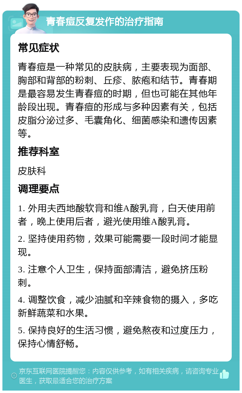 青春痘反复发作的治疗指南 常见症状 青春痘是一种常见的皮肤病，主要表现为面部、胸部和背部的粉刺、丘疹、脓疱和结节。青春期是最容易发生青春痘的时期，但也可能在其他年龄段出现。青春痘的形成与多种因素有关，包括皮脂分泌过多、毛囊角化、细菌感染和遗传因素等。 推荐科室 皮肤科 调理要点 1. 外用夫西地酸软膏和维A酸乳膏，白天使用前者，晚上使用后者，避光使用维A酸乳膏。 2. 坚持使用药物，效果可能需要一段时间才能显现。 3. 注意个人卫生，保持面部清洁，避免挤压粉刺。 4. 调整饮食，减少油腻和辛辣食物的摄入，多吃新鲜蔬菜和水果。 5. 保持良好的生活习惯，避免熬夜和过度压力，保持心情舒畅。