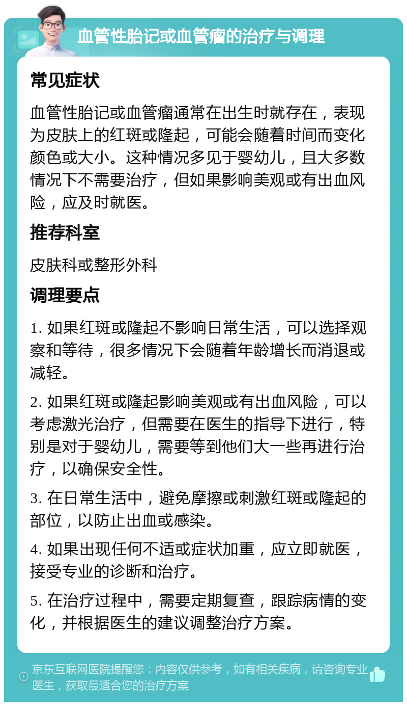 血管性胎记或血管瘤的治疗与调理 常见症状 血管性胎记或血管瘤通常在出生时就存在，表现为皮肤上的红斑或隆起，可能会随着时间而变化颜色或大小。这种情况多见于婴幼儿，且大多数情况下不需要治疗，但如果影响美观或有出血风险，应及时就医。 推荐科室 皮肤科或整形外科 调理要点 1. 如果红斑或隆起不影响日常生活，可以选择观察和等待，很多情况下会随着年龄增长而消退或减轻。 2. 如果红斑或隆起影响美观或有出血风险，可以考虑激光治疗，但需要在医生的指导下进行，特别是对于婴幼儿，需要等到他们大一些再进行治疗，以确保安全性。 3. 在日常生活中，避免摩擦或刺激红斑或隆起的部位，以防止出血或感染。 4. 如果出现任何不适或症状加重，应立即就医，接受专业的诊断和治疗。 5. 在治疗过程中，需要定期复查，跟踪病情的变化，并根据医生的建议调整治疗方案。